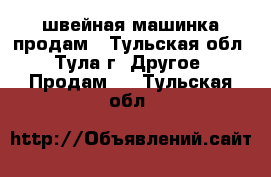 швейная машинка продам - Тульская обл., Тула г. Другое » Продам   . Тульская обл.